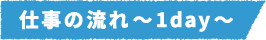 仕事の流れ～1day～